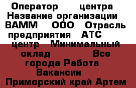 Оператор Call-центра › Название организации ­ ВАММ  , ООО › Отрасль предприятия ­ АТС, call-центр › Минимальный оклад ­ 13 000 - Все города Работа » Вакансии   . Приморский край,Артем г.